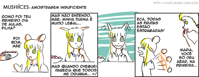 Título: Amostragem Insuficiente; Samira: - Como foi teu primeiro dia de aulas, filha?; Maria: - Foi bom, mãe; Maria: - Mas não entendo mãe: minha turma é muito legal...; Maria: - Mas quando cheguei parecia que todos me odiavam... =/; Maria: - Eca, todas as frutas estão estragadas!; Samira: - Maria, você só deu azar, na primeira...